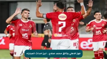 فوز الأهلي وتألق محمد صلاح.. أبرز أحداث المباراة